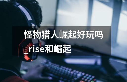 怪物猎人崛起好玩吗_rise和崛起-第1张-游戏相关-七六启网