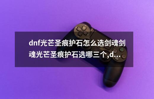 dnf光芒圣痕护石怎么选剑魂剑魂光芒圣痕护石选哪三个,dnf驭剑士如何选护石-第1张-游戏相关-七六启网