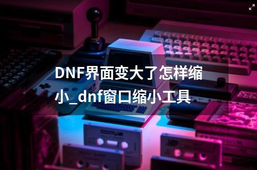 DNF界面变大了怎样缩小_dnf窗口缩小工具-第1张-游戏相关-七六启网