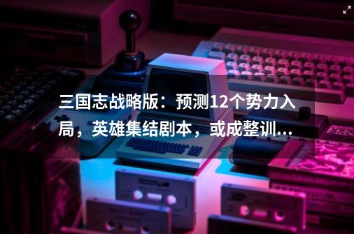 三国志战略版：预测12个势力入局，英雄集结剧本，或成整训样板-第1张-游戏相关-七六启网