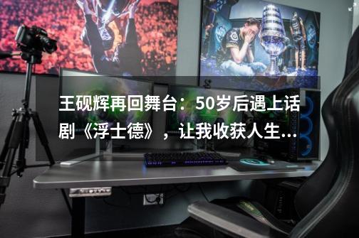 王砚辉再回舞台：50岁后遇上话剧《浮士德》，让我收获人生启示-第1张-游戏相关-七六启网