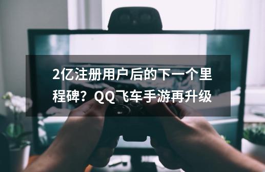 2亿注册用户后的下一个里程碑？QQ飞车手游再升级-第1张-游戏相关-七六启网