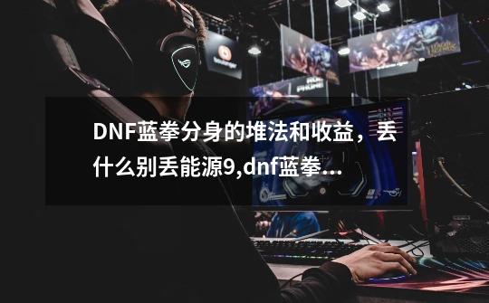 DNF蓝拳分身的堆法和收益，丢什么别丢能源9,dnf蓝拳2021怎么样-第1张-游戏相关-七六启网