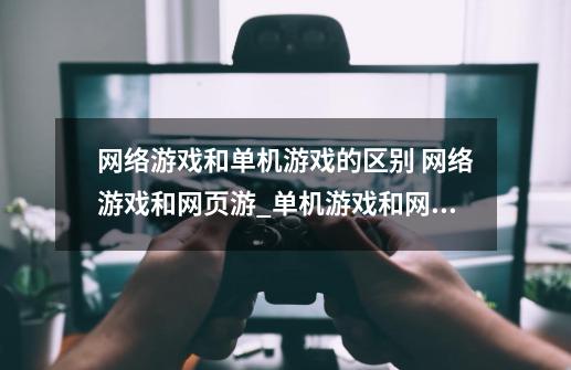 网络游戏和单机游戏的区别 网络游戏和网页游_单机游戏和网络游戏的区别-第1张-游戏相关-七六启网