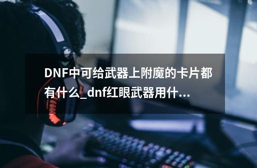 DNF中可给武器上附魔的卡片都有什么_dnf红眼武器用什么卡片-第1张-游戏相关-七六启网