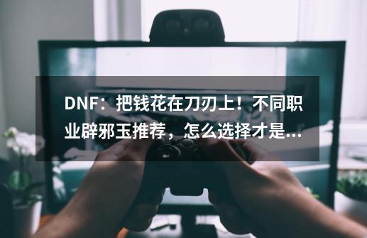 DNF：把钱花在刀刃上！不同职业辟邪玉推荐，怎么选择才是最优？,dnf怎么合成辟邪玉-第1张-游戏相关-七六启网