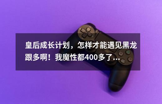 皇后成长计划，怎样才能遇见黑龙跟多啊！我魔性都400多了还只是遇见两,皇后养成计划19黑龙攻略-第1张-游戏相关-七六启网