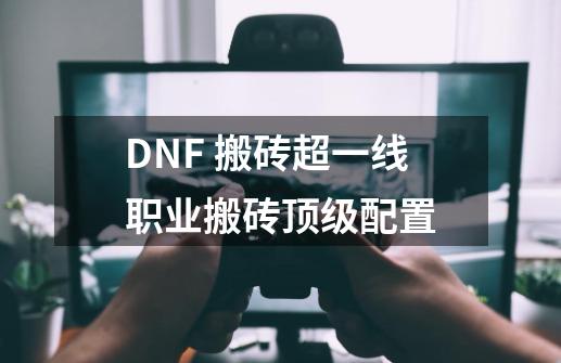 DNF 搬砖超一线职业+搬砖顶级配置-第1张-游戏相关-七六启网