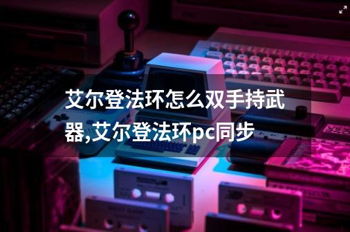 艾尔登法环怎么双手持武器,艾尔登法环pc同步-第1张-游戏相关-七六启网