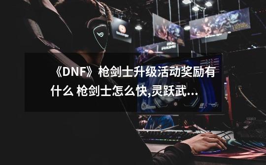 《DNF》枪剑士升级活动奖励有什么 枪剑士怎么快,灵跃武器升级攻略大全-第1张-游戏相关-七六启网