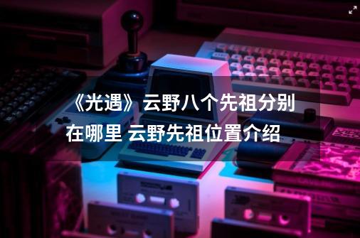 《光遇》云野八个先祖分别在哪里 云野先祖位置介绍-第1张-游戏相关-七六启网