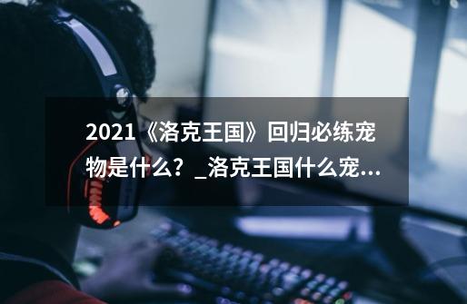 2021《洛克王国》回归必练宠物是什么？_洛克王国什么宠物好用-第1张-游戏相关-七六启网