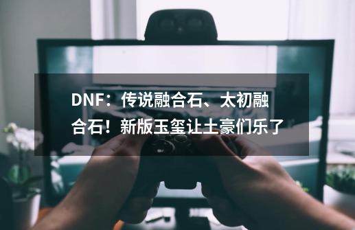 DNF：传说融合石、太初融合石！新版玉玺让土豪们乐了-第1张-游戏相关-七六启网