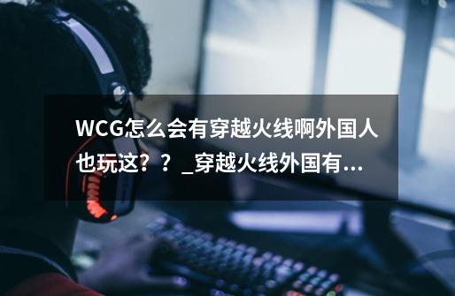 WCG怎么会有穿越火线啊外国人也玩这？？_穿越火线外国有人玩吗-第1张-游戏相关-七六启网