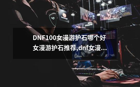 DNF100女漫游护石哪个好 女漫游护石推荐,dnf女漫游护石符文选择-第1张-游戏相关-七六启网