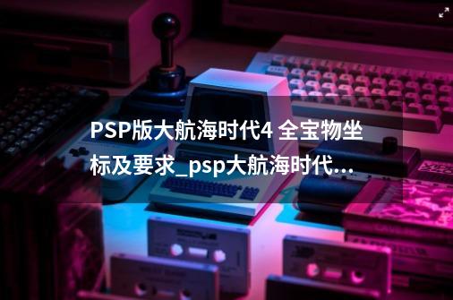 PSP版大航海时代4 全宝物坐标及要求_psp大航海时代4攻略-第1张-游戏相关-七六启网