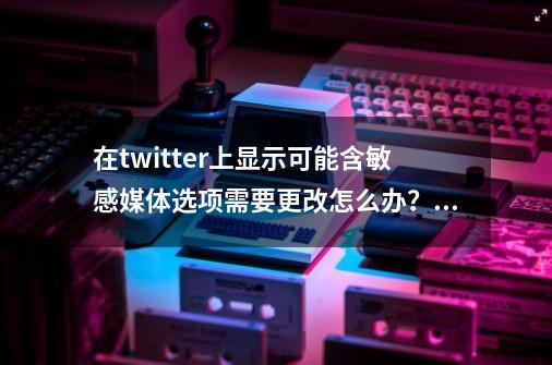 在twitter上显示可能含敏感媒体选项需要更改怎么办？_苹果手机怎么用titter-第1张-游戏相关-七六启网