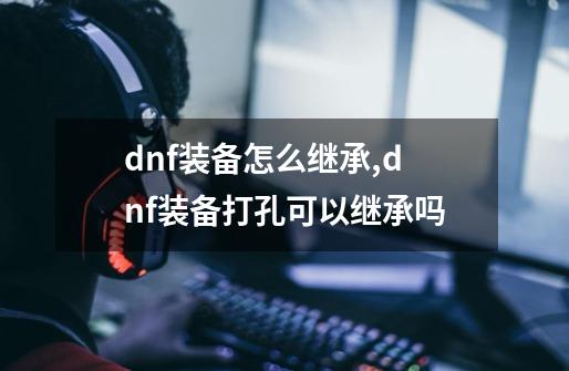 dnf装备怎么继承,dnf装备打孔可以继承吗-第1张-游戏相关-七六启网