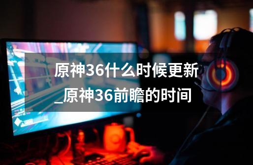 原神36什么时候更新_原神36前瞻的时间-第1张-游戏相关-七六启网