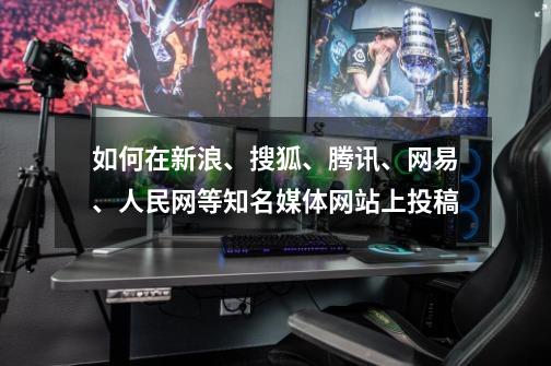 如何在新浪、搜狐、腾讯、网易、人民网等知名媒体网站上投稿-第1张-游戏相关-七六启网