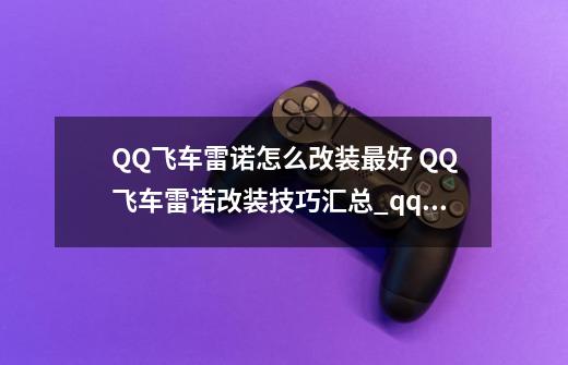 QQ飞车雷诺怎么改装最好 QQ飞车雷诺改装技巧汇总_qq飞车端游雷诺怎么改装-第1张-游戏相关-七六启网