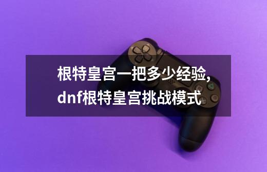 根特皇宫一把多少经验,dnf根特皇宫挑战模式-第1张-游戏相关-七六启网