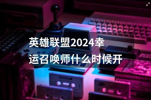 英雄联盟2024幸运召唤师什么时候开-第1张-游戏相关-七六启网