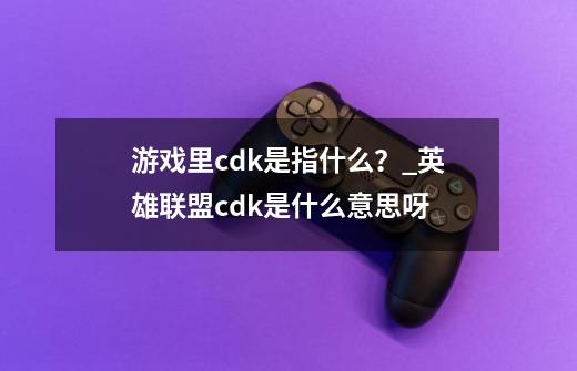 游戏里cdk是指什么？_英雄联盟cdk是什么意思呀-第1张-游戏相关-七六启网