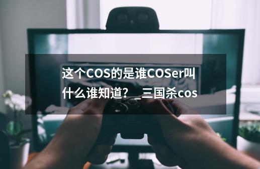 这个COS的是谁?COSer叫什么谁知道？_三国杀cos-第1张-游戏相关-七六启网