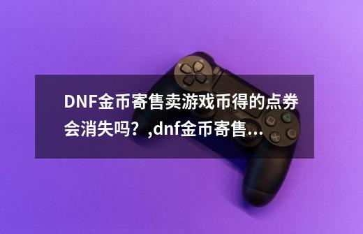 DNF金币寄售卖游戏币得的点券会消失吗？,dnf金币寄售的点券能买礼包吗-第1张-游戏相关-七六启网