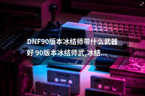 DNF90版本冰结师带什么武器好 90版本冰结师武,冰结师武器需要属性攻击吗-第1张-游戏相关-七六启网