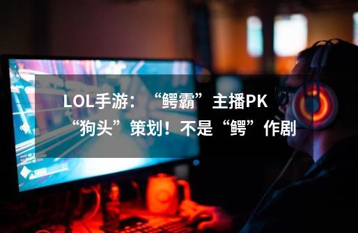 LOL手游：“鳄霸”主播PK“狗头”策划！不是“鳄”作剧-第1张-游戏相关-七六启网