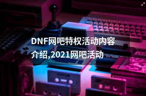 DNF网吧特权活动内容介绍,2021网吧活动-第1张-游戏相关-七六启网