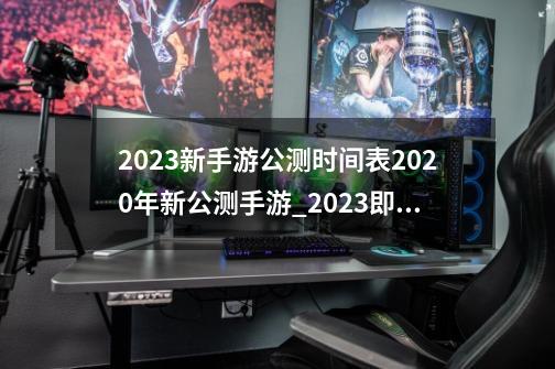 2023新手游公测时间表2020年新公测手游_2023即将公测的3d游戏-第1张-游戏相关-七六启网