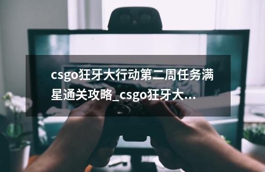 csgo狂牙大行动第二周任务满星通关攻略_csgo狂牙大行动优先权是什么-第1张-游戏相关-七六启网