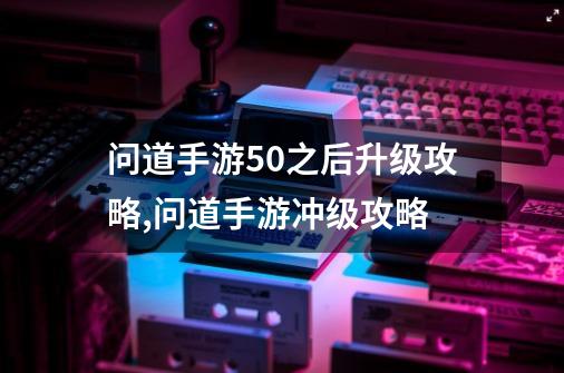 问道手游50之后升级攻略,问道手游冲级攻略-第1张-游戏相关-七六启网