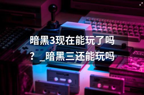 暗黑3现在能玩了吗？_暗黑三还能玩吗-第1张-游戏相关-七六启网