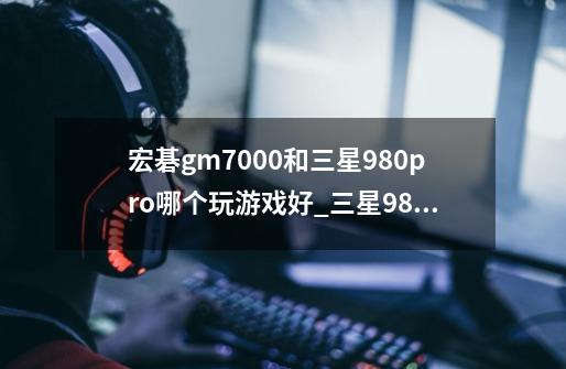 宏碁gm7000和三星980pro哪个玩游戏好_三星980玩游戏-第1张-游戏相关-七六启网