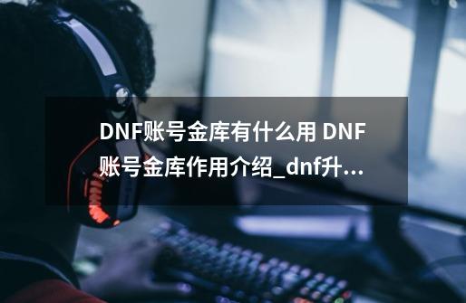 DNF账号金库有什么用 DNF账号金库作用介绍_dnf升级仓库-第1张-游戏相关-七六启网