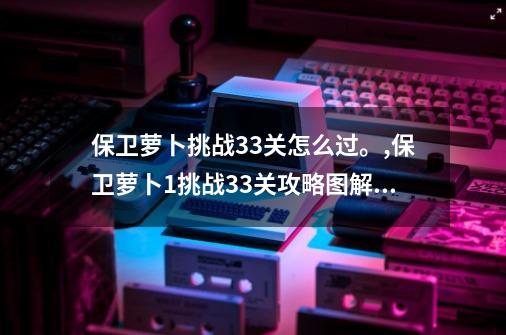 保卫萝卜挑战33关怎么过。,保卫萝卜1挑战33关攻略图解法-第1张-游戏相关-七六启网