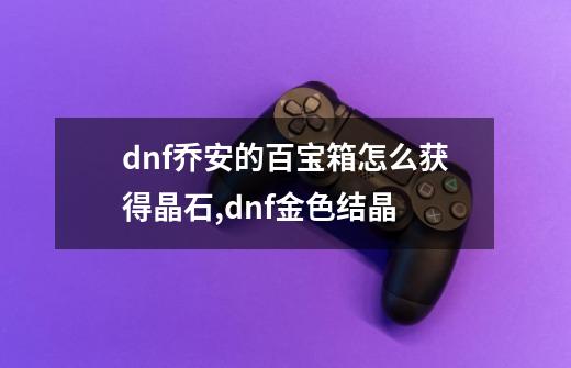 dnf乔安的百宝箱怎么获得晶石,dnf金色结晶-第1张-游戏相关-七六启网