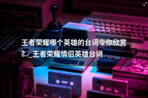 王者荣耀哪个英雄的台词令你欣赏？_王者荣耀情侣英雄台词
大全-第1张-游戏相关-七六启网