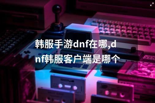 韩服手游dnf在哪,dnf韩服客户端是哪个-第1张-游戏相关-七六启网