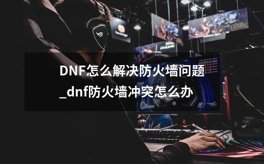 DNF怎么解决防火墙问题_dnf防火墙冲突怎么办-第1张-游戏相关-七六启网