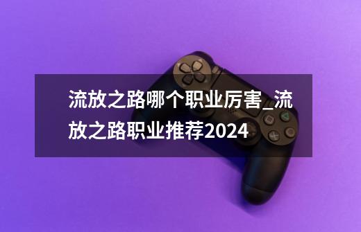 流放之路哪个职业厉害_流放之路职业推荐2024-第1张-游戏相关-七六启网