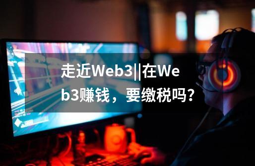 走近Web3||在Web3赚钱，要缴税吗？-第1张-游戏相关-七六启网