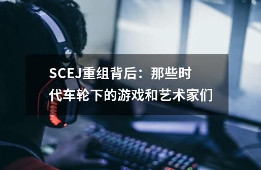 SCEJ重组背后：那些时代车轮下的游戏和艺术家们-第1张-游戏相关-七六启网