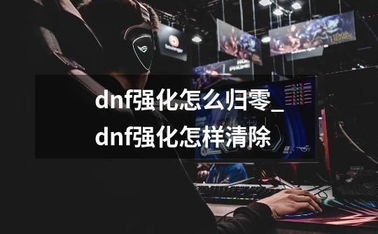 dnf强化怎么归零_dnf强化怎样清除-第1张-游戏相关-七六启网