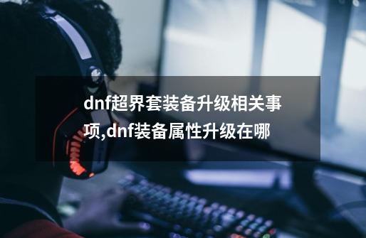 dnf超界套装备升级相关事项,dnf装备属性升级在哪-第1张-游戏相关-七六启网