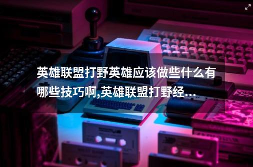 英雄联盟打野英雄应该做些什么有哪些技巧啊,英雄联盟打野经验多吗-第1张-游戏相关-七六启网